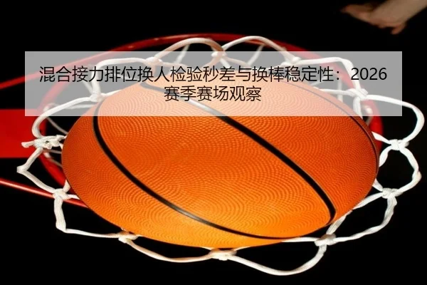 混合接力排位换人检验秒差与换棒稳定性：2026赛季赛场观察